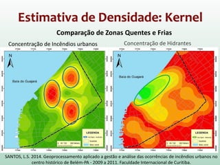 Estimativa de Densidade: Kernel
Concentração de Incêndios urbanos Concentração de Hidrantes
Comparação de Zonas Quentes e Frias
SANTOS, L.S. 2014. Geoprocessamento aplicado a gestão e análise das ocorrências de incêndios urbanos no
centro histórico de Belém-PA - 2009 a 2011. Faculdade Internacional de Curitiba.
 