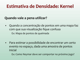 Estimativa de Densidade: Kernel
Quando vale a pena utilizar?
 Quando a concentração de pontos em uma mapa faz
com que sua visualização fique confusa
Ex: Mapa de pontos de queimada
 Para estimar a possibilidade de encontrar um certo
evento no espaço, dada uma amostra de pontos
inicial
Ex: Como Neymar deve ser comportar no próximo jogo?
 