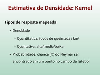 Estimativa de Densidade: Kernel
Tipos de resposta mapeada
 Densidade
• Quantitativa: focos de queimada / km2
• Qualitativa: alta/média/baixa
 Probabilidade: chance (%) do Neymar ser
encontrado em um ponto no campo de futebol
 