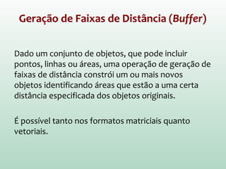 Geração de Faixas de Distância (Buffer)
Dado um conjunto de objetos, que pode incluir
pontos, linhas ou áreas, uma operação de geração de
faixas de distância constrói um ou mais novos
objetos identificando áreas que estão a uma certa
distância especificada dos objetos originais.
É possível tanto nos formatos matriciais quanto
vetoriais.
 