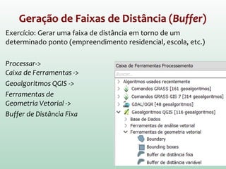 Geração de Faixas de Distância (Buffer)
Exercício: Gerar uma faixa de distância em torno de um
determinado ponto (empreendimento residencial, escola, etc.)
Processar->
Caixa de Ferramentas ->
Geoalgoritmos QGIS ->
Ferramentas de
Geometria Vetorial ->
Buffer de Distância Fixa
 