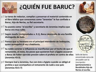 ¿QUIÉN FUE BARUC? La tarea de redactar, compilar y preservar el material contenido en el libro bíblico que conocemos como “Jeremías” le fue confiada a Baruc, hijo de Nerías, su fiel secretario. Su puesto como "el escriba" y secretario de Jeremías implica que Baruc era muy culto.  Según Josefo (Antigüedades x. 9.1), Baruc descendía de una familia distinguida de Judá.  Parece que su hermano era el principal intendente de Sedequías, quien acompañó al rey a Babilonia.  Su noble carácter e influencia se manifiestan por el hecho de que el remanente, el resto, los pocos que quisieron huir a Egipto acusaron a Baruc de haber ejercido presión sobre el profeta en contra de ellos (Jeremías 43:3). Siempre leal a Jeremías, fue con éste a Egipto cuando se obligó al profeta a que acompañara al remanente de Judá a ese país (Jeremías 43:5-7) Sello de barro encontrado cerca de Jerusalén con la  inscripción:  (perteneciente) a Berekhiahu hijo de Nerías el escriba 