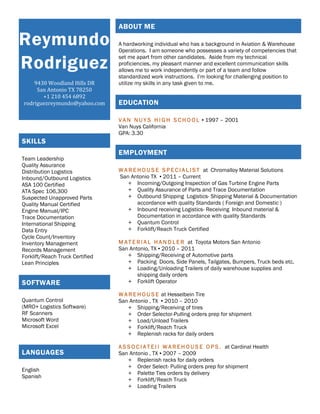 Reymundo
Rodriguez
9430 Woodland Hills DR
San Antonio TX 78250
+1 210 454 6892
rodriguezreymundo@yahoo.com
ABOUT ME
A hardworking individual who has a background in Aviation & Warehouse
Operations. I am someone who possesses a variety of competencies that
set me apart from other candidates. Aside from my technical
proficiencies, my pleasant manner and excellent communication skills
allows me to work independently or part of a team and follow
standardized work instructions. I’m looking for challenging position to
utilize my skills in any task given to me.
EDUCATION
V A N N U Y S H I G H S C H O O L ▪ 1997 – 2001
Van Nuys California
GPA: 3.30
EMPLOYMENT
W A R E H O U S E S P E C I A L I S T at Chromalloy Material Solutions
San Antonio TX ▪ 2011 – Current
+ Incoming/Outgoing Inspection of Gas Turbine Engine Parts
+ Quality Assurance of Parts and Trace Documentation
+ Outbound Shipping Logistics- Shipping Material & Documentation
accordance with quality Standards ( Foreign and Domestic )
+ Inbound receiving Logistics- Receiving Inbound material &
Documentation in accordance with quality Standards
+ Quantum Control
+ Forklift/Reach Truck Certified
M A T E R I A L H A N D L E R at Toyota Motors San Antonio
San Antonio, TX ▪ 2010 – 2011
+ Shipping/Receiving of Automotive parts
+ Packing Doors, Side Panels, Tailgates, Bumpers, Truck beds etc.
+ Loading/Unloading Trailers of daily warehouse supplies and
shipping daily orders
+ Forklift Operator
W A R E H O U S E at Hesselbein Tire
San Antonio , TX ▪ 2010 – 2010
+ Shipping/Receiving of tires
+ Order Selector-Pulling orders prep for shipment
+ Load/Unload Trailers
+ Forklift/Reach Truck
+ Replenish racks for daily orders
A S S O C I A T E I I W A R E H O U S E O P S . at Cardinal Health
San Antonio , TX ▪ 2007 – 2009
+ Replenish racks for daily orders
+ Order Select- Pulling orders prep for shipment
+ Palette Ties orders by delivery
+ Forklift/Reach Truck
+ Loading Trailers
SKILLS
Team Leadership
Quality Assurance
Distribution Logistics
Inbound/Outbound Logistics
ASA 100 Certified
ATA Spec 106,300
Suspected Unapproved Parts
Quality Manual Certified
Engine Manual/IPC
Trace Documentation
International Shipping
Data Entry
Cycle Count/Inventory
Inventory Management
Records Management
Forklift/Reach Truck Certified
Lean Principles
SOFTWARE
Quantum Control
(MRO+ Logistics Software)
RF Scanners
Microsoft Word
Microsoft Excel
LANGUAGES
English
Spanish
 