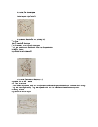 Heading for Horoscopes:
Who is your royal match?
Capricorn: (December 22- January 19)
The Goat
Earth, cardinal, feminine
Capricorns are practical and ambitious.
They are patient, and disciplined. They can be pessimists.
Ruled by Saturn
Royal Love Match: Macduff!
Aquarius: (January 20- February 18)
Aquarius, the Water Carrier
Air, fixed, masculine
These are the eccentrics. They like independence and will always form their own opinions about things.
They are naturally friendly. They are unpredictable, but can also be stubborn in their opinions.
Ruled by Uranus
Royal Love Match: Banquo!
 