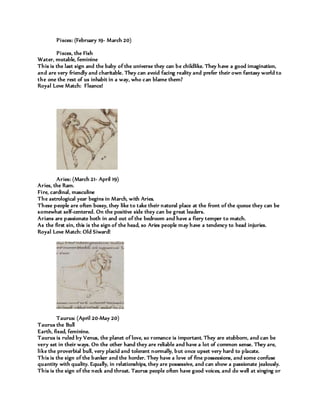 Pisces: (February 19- March 20)
Pisces, the Fish
Water, mutable, feminine
This is the last sign and the baby of the universe they can be childlike. They have a good imagination,
and are very friendly and charitable. They can avoid facing reality and prefer their own fantasy world to
the one the rest of us inhabit in a way, who can blame them?
Royal Love Match: Fleance!
Aries: (March 21- April 19)
Aries, the Ram.
Fire, cardinal, masculine
The astrological year begins in March, with Aries.
These people are often bossy, they like to take their natural place at the front of the queue they can be
somewhat self-centered. On the positive side they can be great leaders.
Arians are passionate both in and out of the bedroom and have a fiery temper to match.
As the first sin, this is the sign of the head, so Aries people may have a tendency to head injuries.
Royal Love Match: Old Siward!
Taurus: (April 20-May 20)
Taurus the Bull
Earth, fixed, feminine.
Taurus is ruled by Venus, the planet of love, so romance is important. They are stubborn, and can be
very set in their ways. On the other hand they are reliable and have a lot of common sense. They are,
like the proverbial bull, very placid and tolerant normally, but once upset very hard to placate.
This is the sign of the banker and the horder. They have a love of fine possessions, and some confuse
quantity with quality. Equally, in relationships, they are possessive, and can show a passionate jealously.
This is the sign of the neck and throat. Taurus people often have good voices, and do well at singing or
 