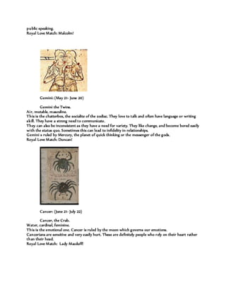 public speaking.
Royal Love Match: Malcolm!
Gemini: (May 21- June 20)
Gemini the Twins.
Air, mutable, masculine.
This is the chatterbox, the socialite of the zodiac. They love to talk and often have language or writing
skill. They have a strong need to communicate.
They can also be inconsistent as they have a need for variety. They like change, and become bored easily
with the status quo. Sometimes this can lead to infidelity in relationships.
Gemini s ruled by Mercury, the planet of quick thinking or the messenger of the gods.
Royal Love Match: Duncan!
Cancer: (June 21- July 22)
Cancer, the Crab.
Water, cardinal, feminine.
This is the emotional one. Cancer is ruled by the moon which governs our emotions.
Cancerians are sensitive and very easily hurt. These are definitely people who rely on their heart rather
than their head.
Royal Love Match: Lady Macduff!
 