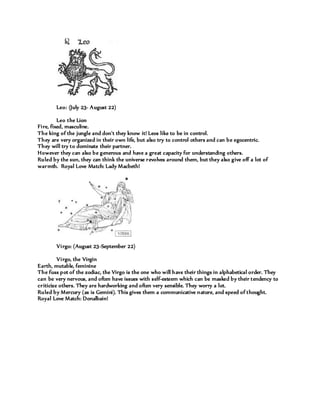 Leo: (July 23- August 22)
Leo the Lion
Fire, fixed, masculine.
The king of the jungle and don't they know it! Leos like to be in control.
They are very organized in their own life, but also try to control others and can be egocentric.
They will try to dominate their partner.
However they can also be generous and have a great capacity for understanding others.
Ruled by the sun, they can think the universe revolves around them, but they also give off a lot of
warmth. Royal Love Match: Lady Macbeth!
Virgo: (August 23-September 22)
Virgo, the Virgin
Earth, mutable, feminine
The fuss pot of the zodiac, the Virgo is the one who will have their things in alphabetical order. They
can be very nervous, and often have issues with self-esteem which can be masked by their tendency to
criticize others. They are hardworking and often very sensible. They worry a lot.
Ruled by Mercury (as is Gemini). This gives them a communicative nature, and speed of thought.
Royal Love Match: Donalbain!
 