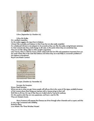Libra: (September 23- October 22)
Libra, the Scales.
Air, cardinal, masculine.
As the scales suggest, the issue here is balance.
Librans’ like normality and balance in their lives, but are also easily unsettled.
An unbalanced Librans is not pleasant to be around as they can, like the scales, swing between extremes.
In their natural state they avoid change at all costs, to the point where they are sometimes lazy.
They do not like taking sides in other people's arguments.
Like Taurus, Libra is ruled by Venus, which makes both the love life and possessions important here are
the areas where they most need that balance and where they are most likely to encounter problems if
the balance is threatened.
Royal Love Match: Lennox!
Scorpio: (October 23- November 21)
Scorpio, the Scorpion.
Water, fixed, feminine.
What you see is what you get. Some people will tell you this is the worst of the signs, probably because
of the rumors about them being sex-maniacs with a viscous sting in their tail!
Well this is all true. On top of that they are rivaled only by Taurus for jealousy.
On the positive side they are very passionate, and have a zest for life.
They are fantastic lovers.
Many however will express that famous sex drive through other channels such as sport, and this
is not a sign connected with infidelity.
Ruled by Pluto.
Love Match: The Three Witches/ Hecate!
 