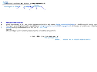 ROI
• Perceived Benefits
• Senior Management at HCL and Project Management at IKEA will have a single, consolidated view of “Weekly/Monthly Status Repo
• This report generating tool has the capabilities of being in use forever in IKEA engagement, for its ease of handling and reliability
• Savings through implementation of this tool = 1 FTE/Year
Rational:
Effort spent per year in creating weekly reports across IKEA engagement
= 3 x 4 x 12 x 15 = 2160 man hrs / yr
Hrs. spent per week
Weeks Months No. of Support Projects in IKEA
1 FTE/Year at Offshore = 9 x 20 x 12 = 2160 man hrs / yr.
Months
Working hrs at offshore Working days in a month
 