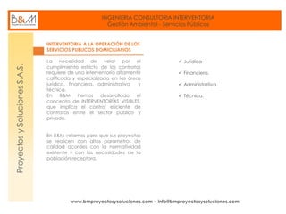 INGENIERIA CONSULTORIA INTERVENTORIA
Gestión Ambiental - Servicios Públicos
www.bmproyectosysoluciones.com – info@bmproyectosysoluciones.com
ProyectosySolucionesS.A.S.
INTERVENTORIA A LA OPERACIÓN DE LOS
SERVICIOS PUBLICOS DOMICILIARIOS
La necesidad de velar por el
cumplimiento estricto de los contratos
requiere de una interventoría altamente
calificada y especializada en las áreas
jurídica, financiera, administrativa y
técnica.
En B&M hemos desarrollado el
concepto de INTERVENTORÍAS VISIBLES,
que implica el control eficiente de
contratos entre el sector público y
privado.
En B&M velamos para que sus proyectos
se realicen con altos parámetros de
calidad acordes con la normatividad
existente y con las necesidades de la
población receptora.
 Jurídica
 Financiera.
 Administrativa.
 Técnica.
 