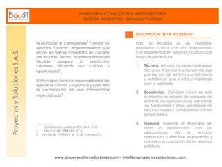 INGENIERIA CONSULTORIA INTERVENTORIA
Gestión Ambiental - Servicios Públicos
www.bmproyectosysoluciones.com – info@bmproyectosysoluciones.com
ProyectosySolucionesS.A.S.
Al Municipio le corresponde¹ “prestar los
servicios Públicos”, responsabilidad que
recae en forma inmediata en cabeza
del Alcalde, Siendo responsabilidad del
Alcalde asegurar su prestación
continua, eficiente, con calidad y
oportunidad².
El Municipio tiene la responsabilidad de
ejercer el control y vigilancia y para ello
la contratación de una Interventoría
especializada³.
___________
1 Constitución política 1991 (Art. 311).
2 Ley 142 de 1994 (Art. 5 ).
3 Ley 80 de 1993 (Art. 4, 14, 32 numeral 2.)
DESCRIPCION DE LA NECESIDAD
Para la Alcaldía es de imperiosa
necesidad contar con una interventoría
con experiencia en Servicios Públicos que
haga seguimiento a:
1. Técnica. A todos los aspectos legales,
técnicos, financieros y los demás que
por ley son de estricto cumplimiento
y establecer que si está cumpliendo
con lo pactado.
2. Económica. Conocer como se esta
invirtiendo el recurso de recaudo de
la tarifa, las apropiaciones del Fondo
de Solidaridad y otros, establecer los
recursos reales y compararlos con los
proyectados.
3. General. Asesorar al Municipio en
todo lo relacionado con las
obligaciones de la entidad
operadora y efectuar seguimiento y
control a la operación de los servicios
públicos.
 