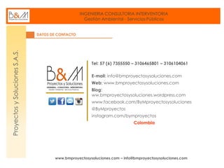 INGENIERIA CONSULTORIA INTERVENTORIA
Gestión Ambiental - Servicios Públicos
www.bmproyectosysoluciones.com – info@bmproyectosysoluciones.com
ProyectosySolucionesS.A.S.
DATOS DE CONTACTO
Tel: 57 (6) 7355550 – 3106465801 – 3106104061
E-mail: info@bmproyectosysoluciones.com
Web: www.bmproyectosysoluciones.com
Blog:
ww.bmproyectosysoluciones.wordpress.com
www.facebook.com/ByMproyectosysoluciones
@ByMproyectos
instagram.com/bymproyectos
Colombia
 