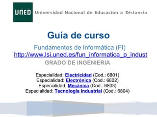 Guía de curso
        Fundamentos de Informática (FI)
http://www.lsi.uned.es/fun_informatica_p_indust
            GRADO DE INGENIERIA

        Especialidad: Electricidad (Cod.: 6801)
        Especialidad: Electrónica (Cod.: 6802)
         Especialidad: Mecánica (Cod.: 6803)
    Especialidad: Tecnología Industrial (Cod.: 6804)
 