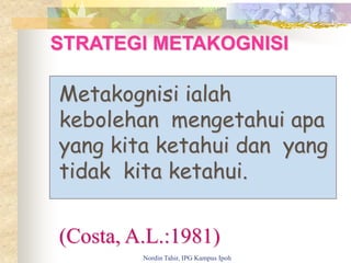 STRATEGI METAKOGNISI
Metakognisi ialah
kebolehan mengetahui apa
yang kita ketahui dan yang
tidak kita ketahui.
(Costa, A.L.:1981)
Nordin Tahir, IPG Kampus Ipoh
 