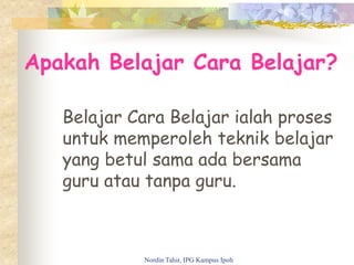 Apakah Belajar Cara Belajar?
Belajar Cara Belajar ialah proses
untuk memperoleh teknik belajar
yang betul sama ada bersama
guru atau tanpa guru.
Nordin Tahir, IPG Kampus Ipoh
 