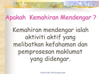 Apakah Kemahiran Mendengar ?
Kemahiran mendengar ialah
aktiviti aktif yang
melibatkan kefahaman dan
pemprosesan maklumat
yang didengar.
Nordin Tahir, IPG Kampus Ipoh
 