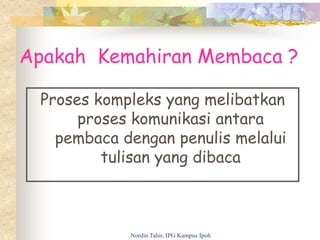 Apakah Kemahiran Membaca ?
Proses kompleks yang melibatkan
proses komunikasi antara
pembaca dengan penulis melalui
tulisan yang dibaca
Nordin Tahir, IPG Kampus Ipoh
 