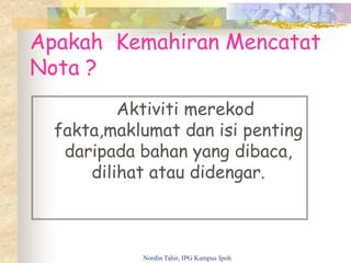 Apakah Kemahiran Mencatat
Nota ?
Aktiviti merekod
fakta,maklumat dan isi penting
daripada bahan yang dibaca,
dilihat atau didengar.
Nordin Tahir, IPG Kampus Ipoh
 