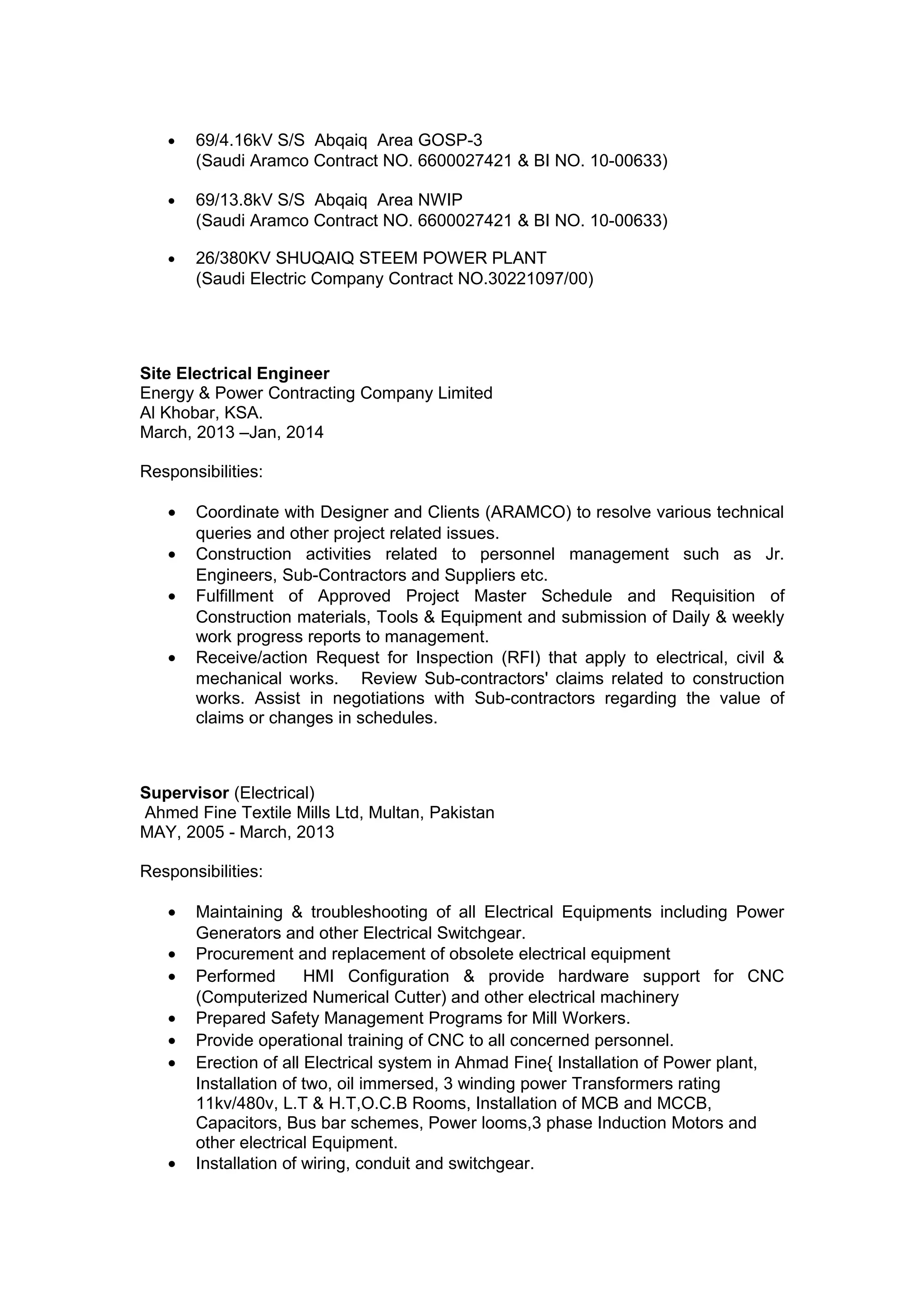 • 69/4.16kV S/S Abqaiq Area GOSP-3
(Saudi Aramco Contract NO. 6600027421 & BI NO. 10-00633)
• 69/13.8kV S/S Abqaiq Area NWIP
(Saudi Aramco Contract NO. 6600027421 & BI NO. 10-00633)
• 26/380KV SHUQAIQ STEEM POWER PLANT
(Saudi Electric Company Contract NO.30221097/00)
Site Electrical Engineer
Energy & Power Contracting Company Limited
Al Khobar, KSA.
March, 2013 –Jan, 2014
Responsibilities:
• Coordinate with Designer and Clients (ARAMCO) to resolve various technical
queries and other project related issues.
• Construction activities related to personnel management such as Jr.
Engineers, Sub-Contractors and Suppliers etc.
• Fulfillment of Approved Project Master Schedule and Requisition of
Construction materials, Tools & Equipment and submission of Daily & weekly
work progress reports to management.
• Receive/action Request for Inspection (RFI) that apply to electrical, civil &
mechanical works. Review Sub-contractors' claims related to construction
works. Assist in negotiations with Sub-contractors regarding the value of
claims or changes in schedules.
Supervisor (Electrical)
Ahmed Fine Textile Mills Ltd, Multan, Pakistan
MAY, 2005 - March, 2013
Responsibilities:
• Maintaining & troubleshooting of all Electrical Equipments including Power
Generators and other Electrical Switchgear.
• Procurement and replacement of obsolete electrical equipment
• Performed HMI Configuration & provide hardware support for CNC
(Computerized Numerical Cutter) and other electrical machinery
• Prepared Safety Management Programs for Mill Workers.
• Provide operational training of CNC to all concerned personnel.
• Erection of all Electrical system in Ahmad Fine{ Installation of Power plant,
Installation of two, oil immersed, 3 winding power Transformers rating
11kv/480v, L.T & H.T,O.C.B Rooms, Installation of MCB and MCCB,
Capacitors, Bus bar schemes, Power looms,3 phase Induction Motors and
other electrical Equipment.
• Installation of wiring, conduit and switchgear.
 