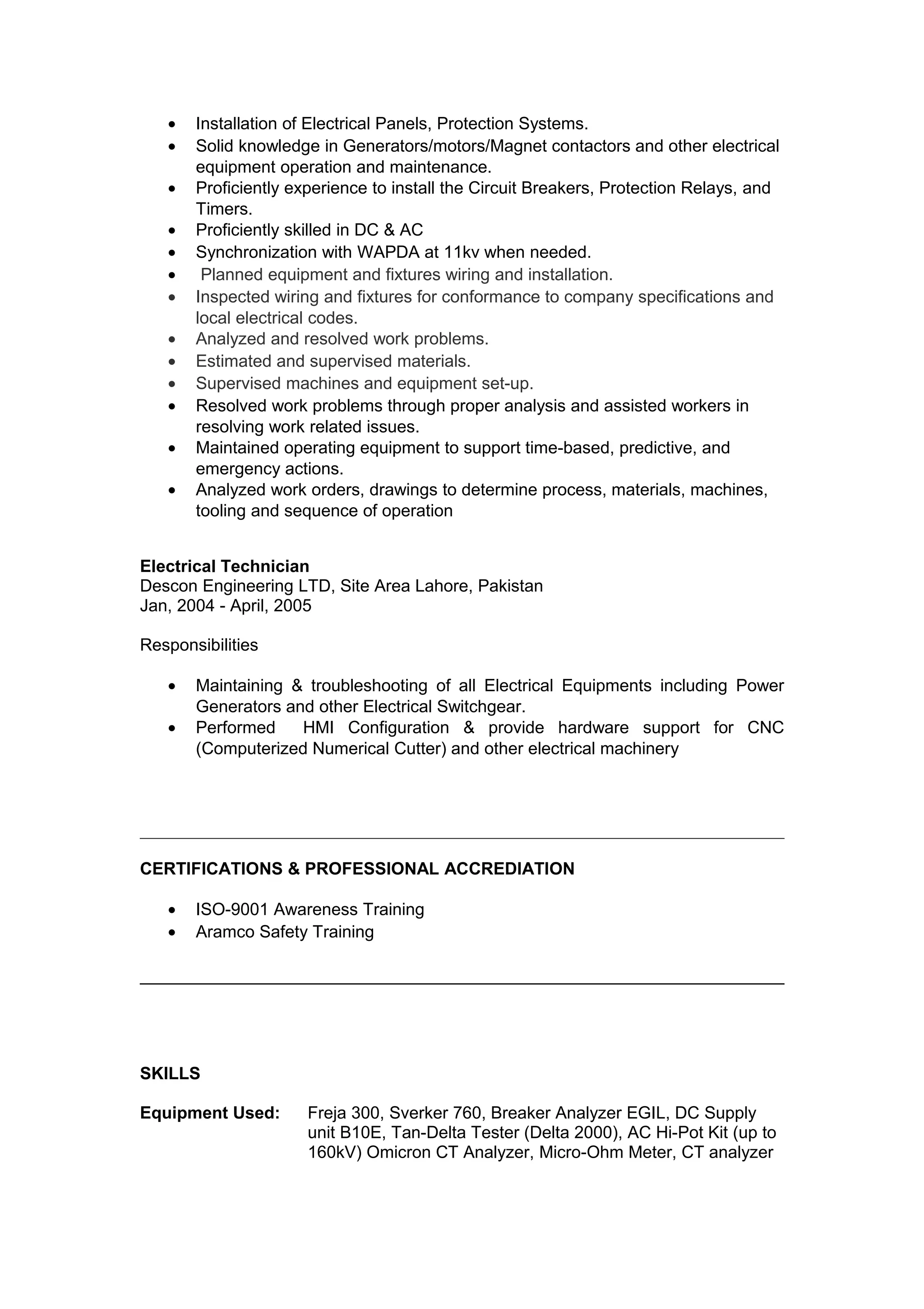 • Installation of Electrical Panels, Protection Systems.
• Solid knowledge in Generators/motors/Magnet contactors and other electrical
equipment operation and maintenance.
• Proficiently experience to install the Circuit Breakers, Protection Relays, and
Timers.
• Proficiently skilled in DC & AC
• Synchronization with WAPDA at 11kv when needed.
• Planned equipment and fixtures wiring and installation.
• Inspected wiring and fixtures for conformance to company specifications and
local electrical codes.
• Analyzed and resolved work problems.
• Estimated and supervised materials.
• Supervised machines and equipment set-up.
• Resolved work problems through proper analysis and assisted workers in
resolving work related issues.
• Maintained operating equipment to support time-based, predictive, and
emergency actions.
• Analyzed work orders, drawings to determine process, materials, machines,
tooling and sequence of operation
Electrical Technician
Descon Engineering LTD, Site Area Lahore, Pakistan
Jan, 2004 - April, 2005
Responsibilities
• Maintaining & troubleshooting of all Electrical Equipments including Power
Generators and other Electrical Switchgear.
• Performed HMI Configuration & provide hardware support for CNC
(Computerized Numerical Cutter) and other electrical machinery
CERTIFICATIONS & PROFESSIONAL ACCREDIATION
• ISO-9001 Awareness Training
• Aramco Safety Training
SKILLS
Equipment Used: Freja 300, Sverker 760, Breaker Analyzer EGIL, DC Supply
unit B10E, Tan-Delta Tester (Delta 2000), AC Hi-Pot Kit (up to
160kV) Omicron CT Analyzer, Micro-Ohm Meter, CT analyzer
 