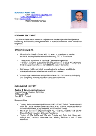 Muhammad Kashif Rafiq
Email: kashif.rafiq53@yahoo.com
kashif.rafiq953@gmail.com
Skype: Kashif.rafiq53
Mobile# 00960594994202
PERSONAL STATEMENT
To pursue a career as an Electrical Engineer that utilizes my extensive experience
with strong technical and management skills in an environment that offers opportunity
for growth.
CAREER HIGHLIGHTS
• Organized and goal- oriented with 10+ years of experience in varying
technical and engineering industries including EPC of Substations.
• Three years’ experience in Testing & Commissioning field of
115/69/34.5kV/26kV Substations for various locations of Saudi ARAMCO and
SEC Shuqaiq Steam Power plant 2800MW Alstom Generator.
• Self-starter, highly motivated, strong leadership skills and an ability to
manage the time sensitive tasks in an efficient manner.
• Analytical problem solver with proven track record of successfully managing
and completing multiple projects in various environments.
EMPLOYMENT HISTORY
Testing & Commissioning Engineer
Hyundai Heavy Industries Co Limited
Al Shuqaiq, KSA.
Aug, 2015 - Present
Responsibilities:
• Testing and commissioning of various 6.14/13.8/26kV Switch Gear equipment
such as Circuit breakers (SF6/Vacuum/BOCB), Bus-bar, motorized/manual
disconnect switches, surge arrestors, HV/MV Power cables
• Hands on experience of performing Hi-Pot, Tan-Delta, Stability Test, DC/AC
Dielectric Test, Insulation & Contact Resistance.
• Testing of CTs, BCTs and VTs with Polarity test, Ratio test, Knee point
voltage test, insulation resistance test, winding Resistance test of Main
Generator.
 