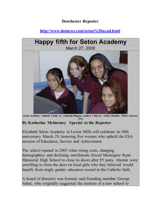 Dorchester Reporter
http://www.dotnews.com/seton%20acad.html
Happy fifth for Seton Academy
March 27, 2008
Seton Academy students Cindy Ly, Ashleigh Higgins, Andrea Cabrera, Ashley Rondan. Photo courtesy
ESA
By Katherine McInerney  Special to the Reporter
Elizabeth Seton Academy in Lower Mills will celebrate its fifth
anniversary March 29, honoring five women who uphold the ESA
mission of Education, Service and Achievement.
The school opened in 2003 when rising costs, changing
demographics and declining enrollments forced Monsignor Ryan
Memorial High School to close its doors after 85 years. Alumni were
unwilling to close the door on local girls who they believed would
benefit from single gender education rooted in the Catholic faith.
A board of directors was formed, said founding member George
Asher, who originally suggested the creation of a new school to
 