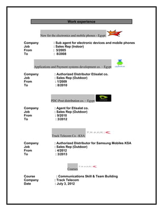 Work experience
New for the electronics and mobile phones - Egypt
Company : Sub agent for electronic devices and mobile phones
Job : Sales Rep (Indoor)
From : 5/2005
To : 8/2008
Applications and Payment systems development co. – Egypt
Company : Authorized Distributor Etisalat co.
Job : Sales Rep (Outdoor)
From : 1/2009
To : 8/2010
PDC-Post distribution co. – Egypt
Company : Agent for Etisalat co.
Job : Sales Rep (Outdoor)
From : 9/2010
To : 3/2012
Track Telecom Co. -KSA
Company : Authorized Distributor for Samsung Mobiles KSA
Job : Sales Rep (Outdoor)
From : 4/2012
To : 3/2013
Courses
Course : Communications Skill & Team Building
Company : Track Telecom
Date : July 3, 2012
 