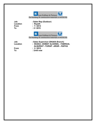Isam Kabbani & Partners
For building & construction materials (UNITECH)
Job : Sales Rep (Outdoor)
Location : Riyadh
From : 7 / 2013
To : 2 / 2015
Isam Kabbani & Partners
For building & construction materials (UNITECH)
Job : Sales Supervisor (SKAKA Branch)
Location : SKAKA –DOMAT ALGONDL –TABRGAL
ALQURIAT –TURAIF –ARAR – RAFHA
From : 3 / 2015
To : Until now
 
