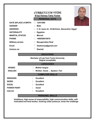 CURRICULUM VITAE
A'laa Hamza Taha Yones
PERSONAL DATA
13/9/1986:DATE &PLACE of BIRTH
Male:GENDER
5 El- Aasha St , El-Ibrhimia, Alexandria, Egypt:ADDRESS
Egyptian:NATIONALITY
Marred:MARITAL STATUS
+966598576676
Recuperative final
3laahamza@gmail.com
Owned
:
:
:
:
PHONE
Military service
Email
License car
EDUCATION
Bachelor of Law from Tanta University
Degree acceptable
LANGUAGES
Mother langue:ARABIC
Written: Good … Spoken: Fair:ENGLISH
COMPUTER SKILLS
Excellent:WINDOWS
Excellent:WORD
Excellent:EXCEL
Good:POWER POINT
Excellent:Internet
PERSONEL SKILLS
Ambitious, high sense of responsibility, high communication skills, self-
motivated and hard worker, working under pressure, loves the challenge
 