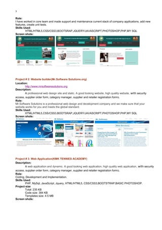 3
Role:
I have worked in core team and made support and maintenance current stack of company applications, add new
features, create unit tests.
Skills Used:
HTML/HTML5,CSS/CSS3,BOOTSRAP,JQUERY/JAVASCRIPT,PHOTOSHOP,PHP,MY SQL
Screen shots:
Project # 2: Website builder(Mr.Software Solutions.org)
Location:
http://www.mrsoftwaresolutions.org
Description:
A professional web design site and static. A good looking website, high quality website, with security
access, supplier order form, category manager, supplier and retailer registration forms.
Role:
Mr.Software Solutions is a professional web design and development company and we make sure that your
website works for you and meets the global standard.
Skills Used:
HTML/HTML5,CSS/CSS3,BOOTSRAP,JQUERY/JAVASCRIPT,PHOTOSHOP,PHP,MY SQL
Screen shots:
Project # 3: Web Application(KMK TENNIES ACADEMY)
Description:
A web application and dynamic. A good looking web application, high quality web application, with security
access, supplier order form, category manager, supplier and retailer registration forms.
Role:
Coding, Development and Implementation.
Skills Used:
PHP, MySql, JavaScript, Jquery, HTML/HTML5, CSS/CSS3,BOOTSTRAP,BASIC PHOTOSHOP.
Project size
Total: 235 KB
Code size: 384 KB
Templates size: 4.5 MB
Screen shots:
 