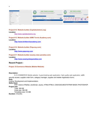 4
Project # 4: Website builder (Capitalsolutions.org)
Location:
http://www.capitalsolutions.org
Project # 5: Website builder (KMK Tennis Academy.com)
Location:
http://www.kmktennisacademy.com
Project # 6: Website builder (Papunay.com)
Location:
http://www.papunay.com
Project # 7: Website builder (swamy relax paradise.com)
Location:
http://www.swamyrelaxparadise.com
Recent Project:-
Project: E-Commerce Website (Mobile Website)
Description:
A E-COMMERCE Mobile website A good looking web application, high quality web application, with
security access, supplier order form, category manager, supplier and retailer registration forms.
Role:
Coding, Development and Implementation.
Skills Used:
PHP, basics of MySql, JavaScript, Jquery, HTML/HTML5, CSS/CSS3,BOOTSTRAP,BASIC PHOTOSHOP.
Project size
Total: 390 KB
Code size: 384 KB
Templates size: 5.5 MB
Duration: 4months
 