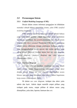 3.5 Perancangan Sistem
3.5.1 Unified Modeling Language (UML)
Desain dalam sistem informasi penggajian ini dilakukan
memakai sebuah bahasa pemodelan sistem, yaitu UML (unified
modeling language).
UML (unified modeling language) adalah sebuah bahasa
yang berdasarkan gambar , dapat digunakan untuk melakukan
visualisasi, spesifikasi, dan pendokumentasian dari sebuah sistem
yang bersifat object oriented. Pemakaian UML dalam merancang
sebuah sistem dilakukan dengan pembuatan berbagai diagram
yang menggambarkan proses operasi dan entitas aplikasi yang
saling terkait. Diagram tersebut antara lain use case diagram,
activity diagram, sequence diagram dan class diagram
(Dharwiyanti, 2003).
3.5.2 Use Case Diagram
Use case diagram memberi visualisasi apa yang terjadi
dalam sistem secara fungsionalitas, visualisasi antara aktor
dengan sistem. Dalam use case diagram diperlihatkan secara
khusus apa saja yang dikerjakan oleh sistem, bukan bagaimana
kerja sistem. (Dharwiyanti, 2003)
Di dalam use case diagram, terdapat dua aktor yaitu
admin dan kasir. Admin dapat memilih empat pilihan yang
terdapat pada menu, empat pilihan di dalam menu yang
ditampilkan, yaitu data, laporan, bantuan dan exit.
 