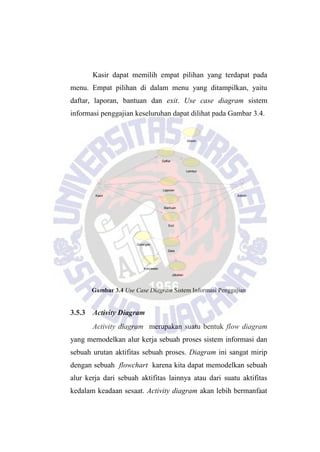 Lembur
Golongan
Karyawan
Jabatan
Absen
Daftar
Data
Kasir
Exit
Bantuan
Admin
Laporan
Kasir dapat memilih empat pilihan yang terdapat pada
menu. Empat pilihan di dalam menu yang ditampilkan, yaitu
daftar, laporan, bantuan dan exit. Use case diagram sistem
informasi penggajian keseluruhan dapat dilihat pada Gambar 3.4.
Gambar 3.4 Use Case Diagram Sistem Informasi Penggajian
3.5.3 Activity Diagram
Activity diagram merupakan suatu bentuk flow diagram
yang memodelkan alur kerja sebuah proses sistem informasi dan
sebuah urutan aktifitas sebuah proses. Diagram ini sangat mirip
dengan sebuah flowchart karena kita dapat memodelkan sebuah
alur kerja dari sebuah aktifitas lainnya atau dari suatu aktifitas
kedalam keadaan sesaat. Activity diagram akan lebih bermanfaat
 