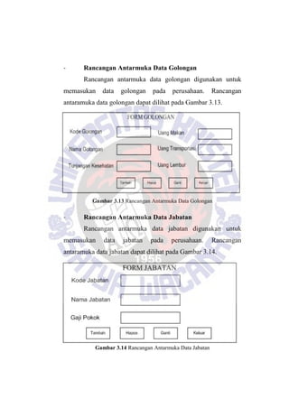 - Rancangan Antarmuka Data Golongan
Rancangan antarmuka data golongan digunakan untuk
memasukan data golongan pada perusahaan. Rancangan
antaramuka data golongan dapat dilihat pada Gambar 3.13.
Gambar 3.13 Rancangan Antarmuka Data Golongan
- Rancangan Antarmuka Data Jabatan
Rancangan antarmuka data jabatan digunakan untuk
memasukan data jabatan pada perusahaan. Rancangan
antaramuka data jabatan dapat dilihat pada Gambar 3.14.
Gambar 3.14 Rancangan Antarmuka Data Jabatan
 