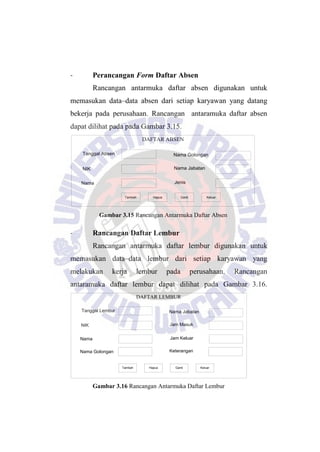 - Perancangan Form Daftar Absen
Rancangan antarmuka daftar absen digunakan untuk
memasukan data–data absen dari setiap karyawan yang datang
bekerja pada perusahaan. Rancangan antaramuka daftar absen
dapat dilihat pada pada Gambar 3.15.
DAFTAR ABSEN
Tanggal Absen
NIK
Nama
Nama Jabatan
Jenis
Nama Golongan
Tambah Hapus Ganti Keluar
Gambar 3.15 Rancangan Antarmuka Daftar Absen
- Rancangan Daftar Lembur
Rancangan antarmuka daftar lembur digunakan untuk
memasukan data–data lembur dari setiap karyawan yang
melakukan kerja lembur pada perusahaan. Rancangan
antaramuka daftar lembur dapat dilihat pada Gambar 3.16.
DAFTAR LEMBUR
Tanggal Lembur
NIK
Nama
Jam Masuk
Jam Keluar
Nama Jabatan
Tambah Hapus Ganti Keluar
Nama Golongan Keterangan
Gambar 3.16 Rancangan Antarmuka Daftar Lembur
 