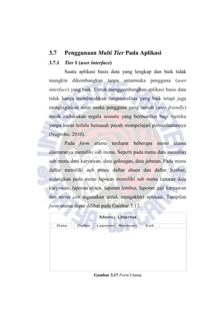 Menu Utama
Data Daftar Laporan Bantuan Exit
3.7 Penggunaan Multi Tier Pada Aplikasi
3.7.1 Tier 1 (user interface)
Suatu aplikasi basis data yang lengkap dan baik tidak
mungkin dikembangkan tanpa antarmuka pengguna (user
interface) yang baik. Untuk menggembangkan aplikasi basis data
tidak hanya membutuhkan fungsionalitas yang baik tetapi juga
menginginkan antar muka pengguna yang ramah (user friendly)
untuk melakukan segala sesuatu yang bermanfaat bagi mereka
yanpa harus terlalu bersusah payah mempelajari pemanfaatannya
(Nugroho, 2010).
Pada form utama terdapat beberapa menu utama
diantaranya memiliki sub menu. Seperti pada menu data memiliki
sub menu data karyawan, data golongan, data jabatan. Pada menu
daftar memiliki sub menu daftar absen dan daftar lembur,
sedangkan pada menu laporan memiliki sub menu laporan data
karyawan, laporan absen, laporan lembur, laporan gaji karyawan
dan menu exit digunakan untuk mengakhiri aplikasi. Tampilan
form utama dapat dilihat pada Gambar 3.17.
Gambar 3.17 Form Utama
 