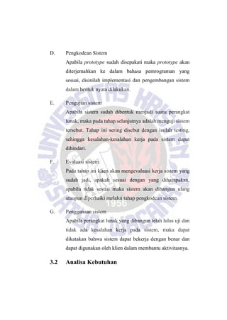 D. Pengkodean Sistem
Apabila prototype sudah disepakati maka prototype akan
diterjemahkan ke dalam bahasa pemrograman yang
sesuai, disinilah implementasi dan pengembangan sistem
dalam bentuk nyata dilakukan.
E. Pengujian sistem
Apabila sistem sudah dibentuk menjadi suatu perangkat
lunak, maka pada tahap selanjutnya adalah menguji sistem
tersebut. Tahap ini sering disebut dengan istilah testing,
sehingga kesalahan-kesalahan kerja pada sistem dapat
dihindari.
F. Evaluasi sistem
Pada tahap ini klien akan mengevaluasi kerja sistem yang
sudah jadi, apakah sesuai dengan yang diharapakan,
apabila tidak sesuai maka sistem akan dibangun ulang
ataupun diperbaiki melalui tahap pengkodean sistem.
G. Penggunaan sistem
Apabila perangkat lunak yang dibangun telah lulus uji dan
tidak ada kesalahan kerja pada sistem, maka dapat
dikatakan bahwa sistem dapat bekerja dengan benar dan
dapat digunakan oleh klien dalam membantu aktivitasnya.
3.2 Analisa Kebutuhan
 