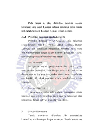 Pada bagian ini akan dijelaskan mengenai analisa
kebutuhan yang dapat dijadikan sebagai gambaran sistem secara
utuh sebelum sistem dibangun menjadi sebuah aplikasi.
3.2.1 Penelitian Lapangan (Field Research)
Penelitian lapangan (Field Research) yaitu penelitian
secara langsung pada PT. Freeman Carbon Indonesia, Bandar
Lampung dan melakukan pengamatan terhadap objek yang
diteliti berhubungan dengan sistem informasi penggajian. Teknik
untuk mendapatkan informasi tersebut seperti :
1. Metode Survei
Merupakan metode pengumpulan data primer yang
menggunakan pertanyaan lisan. Dengan metode ini maka akan
didapat data subjek yang menyatakan sikap, opini, pengalaman
atau karakteristik subjek penelitian secara individual atau secara
kelompok.
2. Metode Observasi
Teknik pengumpulan data melalui pengamatan secara
langsung pada objek penelitian tanpa adanya pertanyaan atau
komunikasi dengan individu-individu yang diteliti.
3. Metode Wawancara
Teknik wawancara dilakukan jika memerlukan
komunikasi atau hubungan dengan responden. Teknik wawancara
 