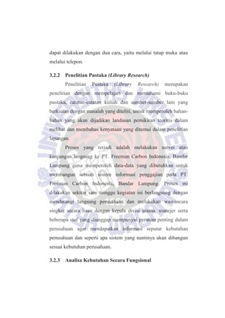 dapat dilakukan dengan dua cara, yaitu melalui tatap muka atau
melalui telepon.
3.2.2 Penelitian Pustaka (Library Research)
Penelitian Pustaka (Library Research) merupakan
penelitian dengan mempelajari dan memahami buku-buku
pustaka, catatan-catatan kuliah dan sumber-sumber lain yang
berkaitan dengan masalah yang diteliti, untuk memperoleh bahan-
bahan yang akan dijadikan landasan pemikiran teoritis dalam
melihat dan membahas kenyataan yang ditemui dalam penelitian
lapangan.
Proses yang terjadi adalah melakukan survei atau
kunjungan langsung ke PT. Freeman Carbon Indonesia, Bandar
Lampung guna memperoleh data-data yang dibutuhkan untuk
membangun sebuah sistem informasi penggajian pada PT.
Freeman Carbon Indonesia, Bandar Lampung. Proses ini
dilakukan sekitar satu minggu kegiatan ini berlangsung dengan
mendatangi langsung perusahaan dan melakukan wawancara
singkat secara lisan dengan kepala divisi utama, manejer serta
beberapa staf yang dianggap mempunyai peranan penting dalam
perusahaan agar mendapatkan informasi seputar kebutuhan
perusahaan dan seperti apa sistem yang nantinya akan dibangun
sesuai kebutuhan perusahaan.
3.2.3 Analisa Kebutuhan Secara Fungsional
 