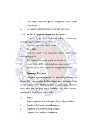1. User dapat melakukan proses penggajian dalam waktu
yang singkat
2. User dapat melihat laporan gaji seluruh karyawan
3.2.4 Analisa Kebutuhan Secara Non Fungsional
Perangkat keras yang digunakan dalam pembangunan
sistem penggajian memiliki spesifikasi :
1. Processor Intel Core 2 Duo 2.13GHz
2. RAM 1Gb
Perangkat lunak yang digunakan dalam pembangunan
sistem penggajian :
1. SQL Server 2008 untuk pembuatan database.
2. Visual Studio 2010 untuk penulisan kode program.
3. Rational Rose 2003 digunakan dalam pembuatan UML.
3.3 Prototype Pertama
Pada prototype tahap pertama ini akan dibagi berdasarkan
pihak-pihak yang terlibat didalam sistem yang dirancang biasa
disebut dengan aktor. Analisa ini akan memuat segala informasi
aktor serta apa saja yang dapat dilakukan oleh aktor tersebut.
Analisa akan dijelaskan sebagai berikut :
A. Admin
Admin dapat melakukan fungsi – fungsi sebagai berikut :
1. Dapat melakukan input data karyawan.
2. Dapat melakukan input data golongan.
3. Dapat melakukan input data jabatan.
 