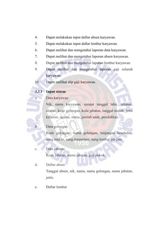 4. Dapat melakukan input daftar absen karyawan.
5. Dapat melakukan input daftar lembur karyawan.
6. Dapat melihat dan mengetahui laporan data karyawan.
7. Dapat melihat dan mengetahui laporan absen karyawan.
8. Dapat melihat dan mengetahui laporan lembur karyawan.
9. Dapat melihat dan mengetahui laporan gaji seluruh
karyawan.
10. Dapat melihat slip gaji karyawan.
3.3.1 Input sistem
a. Data karyawan
Nik, nama karyawan, tempat tanggal lahir, telepon,
alamat, kode golongan, kode jabatan, tanggal masuk, jenis
kelamin, agama, status, jumlah anak, pendidikan.
b. Data golongan
Kode golongan, nama golongan, tunjangan kesehatan,
uang makan, uang trasportasi, uang lembur per jam.
c. Data jabatan
Kode jabatan, nama jabatan, gaji pokok.
d. Daftar absen
Tanggal absen, nik, nama, nama golongan, nama jabatan,
jenis.
e. Daftar lembur
 