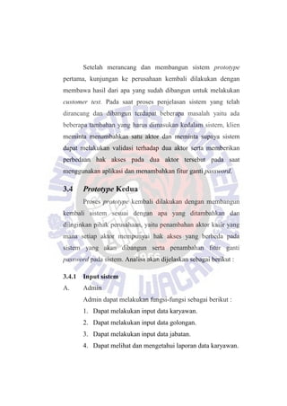 Setelah merancang dan membangun sistem prototype
pertama, kunjungan ke perusahaan kembali dilakukan dengan
membawa hasil dari apa yang sudah dibangun untuk melakukan
customer test. Pada saat proses penjelasan sistem yang telah
dirancang dan dibangun terdapat beberapa masalah yaitu ada
beberapa tambahan yang harus dimasukan kedalam sistem, klien
meminta menambahkan satu aktor dan meminta supaya sistem
dapat melakukan validasi terhadap dua aktor serta memberikan
perbedaan hak akses pada dua aktor tersebut pada saat
menggunakan aplikasi dan menambahkan fitur ganti password.
3.4 Prototype Kedua
Proses prototype kembali dilakukan dengan membangun
kembali sistem sesuai dengan apa yang ditambahkan dan
diinginkan pihak perusahaan, yaitu penambahan aktor kasir yang
mana setiap aktor mempunyai hak akses yang berbeda pada
sistem yang akan dibangun serta penambahan fitur ganti
password pada sistem. Analisa akan dijelaskan sebagai berikut :
3.4.1 Input sistem
A. Admin
Admin dapat melakukan fungsi-fungsi sebagai berikut :
1. Dapat melakukan input data karyawan.
2. Dapat melakukan input data golongan.
3. Dapat melakukan input data jabatan.
4. Dapat melihat dan mengetahui laporan data karyawan.
 