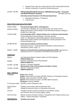  Prepared charts, maps and network plans for Public Transportation planning
 Assisted in preparation of reports for advertising purposes
05/1994 – 09/1995 GFK AG (Gesellschaft für Konsum- & Marktforschung AG) - Consumer
and Market Research Company Nürnberg, Germany
Internship and part-time jobs in the following Departments
 Advertisement Research, TV Research
 Trade Services
EDUCATION AND QUALIFICATIONS
2/2002-10/2004
(part-time studies)
Post-graduate Degree (M.Sc.) in Management
The University of Sheffield, UK / City Liberal Studies, GR; Grade: 69 /100.
Master thesis subject: Critical evaluation of the international expansion strategy of
ALUMIL SA: A case study.
10/1991-6/1996 University Degree (M.Sc. / Diplom-Kauffrau Univ.) in Business Administration
Friedrich-Alexander University Erlangen - Nürnberg, Germany
Grade: 2,2. Specialization: Industrial Management, International Economics
Master thesis subject: Problems and Perspectives of Greek participation in the
European Monetary Union
09/1985-05/1991 Greek School Certificate and German Abitur
Gymnasium & Lyceum – Deutsche Schule Thessaloniki (German School of
Thessaloniki), Greece. Grade: 1,5
09/2007 –12/2007 Diploma in International Financial Reporting Standards (IFRS), organized and
supervised by the A.I.A. (Association of International Accountants), UK
SEMINARS
08/2013 Loan Operational System, Equation System and Citrix databases
PIRAEUS BANK S.A.
06/2006 Seminar in International Accounting Standards
EGNATIA BANK S.A.
02/1998 – 04/1998 Seminar in “European Integration”
Representative Team of the European Committee in Greece
12/1998 – 05/1999 Seminar in “Credit Risk Analysis”
EGNATIA BANK S.A.
SKILL PROFILE
Languages Greek: Native speaker
English: Fluent written and spoken (05/1999: Proficiency of Cambridge University)
German: written and spoken (05/1991: Abitur)
Spanish: Fluent written and spoken (05/1998: Diploma Superior)
Portuguese: working knowledge
IT & Computer Skills: MS-Office, Internet, Databases, Citrix
Communication
Skills:
Excellent communication skills along with team spirit
Capable of working and living in a multinational environment
Interests: Travelling in foreign countries and getting to know different cultures,
Latin American music and cinema, jogging, reading
Extra-Curricular: Member: Economic Chamber of Greece, Thessaloniki and of ‘Federico Garcia Lorca’
Hellenic – Hispanic Association, Thessaloniki
REFERENCES Available upon request
 