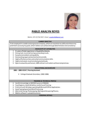 PABLO ANALYN REYES
Mobile: +971 50 764 5957 | Email: arpablo30@gmail.com
CARRER OBJECTIVE
To be employed in a stable and progressivecompany,which can maximizemy skillsand enhancemy
potentialin pursuing my goals,which I believe can achievethrough determination and consistency.
HIGHLIGHTS OF CAPABILITIES
➢ 3+ years of total experience inHospitalityIndustry
➢ Strongtrack recorddeliveringoutstandingresults.
➢ Exceptional problemsolvingability.
➢ Outstandingorganizational andtechnical skills.
➢ Highlyeffective writtenandverbal communicationskills.
➢ Highly motivated,resultoriented,greatattitude.
➢ Opentrustworthyandhonest,100% ethical inall matterswithoutcompromises.
EDUCATIONAL BACKGROUND
2006 – 2008 ACSAT / NursingAssistant
➢ College Graduate Secondary (2002-2006)
TRAINING & TECHNICAL PROFILE
➢ Handful knowledge onMICROSSystems9700HMS
➢ FoodHygiene,Health&Safety,Lost& FoundTraining
➢ ProficientwithWindowsoperating&MicrosoftOffice Applications.
➢ Good TypingSpeedandWordProcessing.
➢ Able todo Faxing,Photocopying,MailingandAnsweringPhones.
➢ Mobile software’suploads&solution.
PERSONAL DETAILS
 