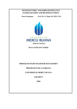 BUSINESS ETHIC AND GOOD GOVERNANCE
GLOBALIZATION AND BUSINESS ETHICS
Dosen Pengampu : Prof. Dr. Ir. Hapzi Ali, MM, CMA
DISUSUN OLEH :
RIANA FITRI (55117120028)
PROGRAM STUDI MAGISTER MANAJEMEN
PROGRAM PASCA SARJANA
UNIVERSITAS MERCU BUANA
JAKARTA
2018
 