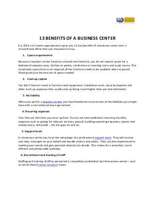 13 BENEFITS OF A BUSINESS CENTER
It is 2013 so it seems appropriate to give you 13 key benefits of a business center over a
conventional office that you may lease or buy.

   1. Space requirements

Because a business center involves a shared environment, you do not require space for a
dedicated reception area, kitchen or pantry, conference or meeting room and wash rooms. This
constitutes space that is not required all the time but needs to be available when required.
Sharing reduces the amount of space needed.

   2. Start-up capital

You don’t have to invest in furniture and equipment, installation costs, security deposits and
other start-up expenses that usually end up being much higher than you had estimated.

   3. No liability

When you opt for a business center you have flexible terms and none of the liabilities you might
have with a conventional lease agreement.

   4. Recurring expenses

Your fees are the costs you incur upfront. You do not have additional recurring monthly
expenses such as paying for telecom services, payroll, building operating expenses, repairs and
maintenance, utility bills …the list goes on and on.

  5. Support team

In a business center you have the advantage of a professional support team. They will receive
and relay messages on your behalf and handle visitors and callers. They are also experienced in
meeting your needs and give personal attention to details. This makes for a smoother, more
efficient and pleasurable workday.

  6. Recruitment and training of staff

Staffing and training of office personnel is completely undertaken by the business center – and
so are all those human resource issues.
 