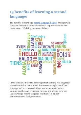 13 benefits of learning a second
language:
The benefits of learning a second language include: brain growth,
postpone dementia, stimulate memory, improve attention and
many more... We bring you some of them.
In the old days, it used to be thought that learning two languages
created confusion in the mind . It was even thought that if one
language had been learned , there was no reason to bother
learning another. An even more extreme and absurd view was
that learning a second language could cause a kind of
schizophrenia or dual personality.
 
