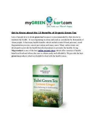 Get to Know about the 13 Benefits of Organic Green Tea
Lots of people love to drink green tea because it is recommended by their doctor to
maintain the health. It was originating in china and used as a medicine by thousands of
Asian people. It has many health benefits which include control blood pressure, avoid
fragmentation process, cancer prevention and many more. Many online stores are
developed to provide the health beneficial products to promote the healthy living.
Mygreenkart is one of the best online organic store which offer varieties of health
beneficial food and allows the user to obtain easily and affordably. We provide the best
green tea products which are helpful to deal with the health issues.
 