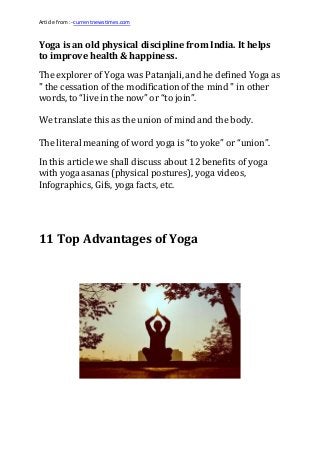 Article from:- currentnewstimes.com
Yoga is an old physical discipline from India. It helps
to improve health & happiness.
The explorer of Yoga was Patanjali, and he defined Yoga as
" the cessation of the modificationof the mind " in other
words, to “live in the now” or “to join”.
We translate this as the union of mind and the body.
The literal meaning of word yoga is “to yoke” or “union”.
In this article we shall discuss about 12 benefits of yoga
with yoga asanas (physical postures), yoga videos,
Infographics, Gifs, yoga facts, etc.
11 Top Advantages of Yoga
 