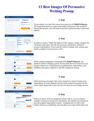 13 Best Images Of Persuasive
Writing Promp
1. Step
To get started, you must first create an account on site HelpWriting.net.
The registration process is quick and simple, taking just a few moments.
During this process, you will need to provide a password and a valid email
address.
2. Step
In order to create a "Write My Paper For Me" request, simply complete the
10-minute order form. Provide the necessary instructions, preferred
sources, and deadline. If you want the writer to imitate your writing style,
attach a sample of your previous work.
3. Step
When seeking assignment writing help from HelpWriting.net, our
platform utilizes a bidding system. Review bids from our writers for your
request, choose one of them based on qualifications, order history, and
feedback, then place a deposit to start the assignment writing.
4. Step
After receiving your paper, take a few moments to ensure it meets your
expectations. If you're pleased with the result, authorize payment for the
writer. Don't forget that we provide free revisions for our writing services.
5. Step
When you opt to write an assignment online with us, you can request
multiple revisions to ensure your satisfaction. We stand by our promise to
provide original, high-quality content - if plagiarized, we offer a full
refund. Choose us confidently, knowing that your needs will be fully met.
13 Best Images Of Persuasive Writing Promp 13 Best Images Of Persuasive Writing Promp
 